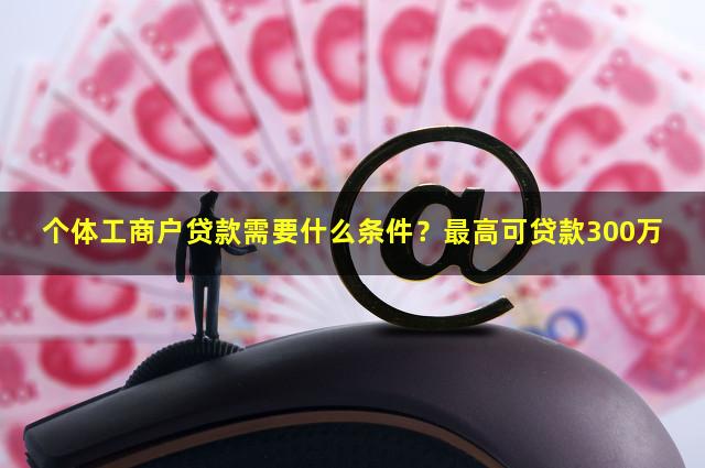 个体工商户贷款需要什么条件？最高可贷款300万
