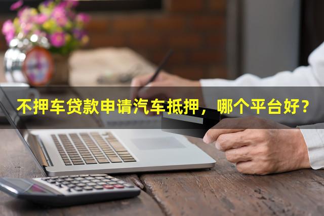 不押车贷款申请汽车抵押，哪个平台好？
